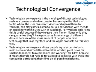 Technological Convergence
• Technological convergence is the merging of distinct technologies
  such as a camera and video console. For example the iPad is a
  tablet where the user can record videos and upload them to
  YouTube, can play games, listen to music and socialise with friends
  on social networking sites such as Facebook. For Working Title Films
  this is useful because if they release their film on iTunes only they
  can guarantee they’ll have purchases from a range of different
  devices because of the mass amount of people who have
  technology that links together and the Apple products do this very
  well.
• Technological convergence allows people equal access to both
  mainstream and niche/alternative films which is great news for
  small independent film companies like Working Title Films because
  it means they do not have to try as hard to compete with the larger
  companies distributing their films on all possible platforms.
 