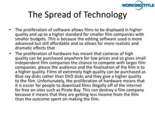The Spread of Technology
• The proliferation of software allows films to be displayed in higher
  quality and up to a higher standard for smaller film companies with
  smaller budgets. This is because the editing software used is more
  advanced but still affordable and so allows for more realistic and
  dramatic effects that
• The proliferation of hardware has meant that cameras of high
  quality can be purchased anywhere for low prices and so gives small
  independent film companies the chance to compete with larger film
  companies. please the audience and the finalisation of the film is to
  a higher quality. Films of extremely high quality can be purchased as
  Blue ray disks rather than DVD disks and they give a higher quality
  to the film. Unfortunately, the proliferation of hardware means that
  it is easier for people to download films illegally off of the internet
  for free on sites such as Pirate Bay. This can destroy a film company
  because it means that they are getting less income from the film
  than the outcome spent on making the film.
 