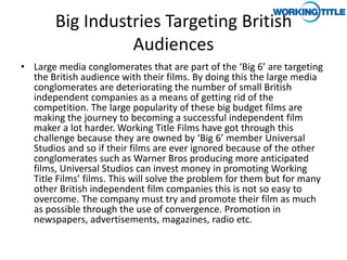 Big Industries Targeting British
                  Audiences
• Large media conglomerates that are part of the ‘Big 6’ are targeting
  the British audience with their films. By doing this the large media
  conglomerates are deteriorating the number of small British
  independent companies as a means of getting rid of the
  competition. The large popularity of these big budget films are
  making the journey to becoming a successful independent film
  maker a lot harder. Working Title Films have got through this
  challenge because they are owned by ‘Big 6’ member Universal
  Studios and so if their films are ever ignored because of the other
  conglomerates such as Warner Bros producing more anticipated
  films, Universal Studios can invest money in promoting Working
  Title Films’ films. This will solve the problem for them but for many
  other British independent film companies this is not so easy to
  overcome. The company must try and promote their film as much
  as possible through the use of convergence. Promotion in
  newspapers, advertisements, magazines, radio etc.
 