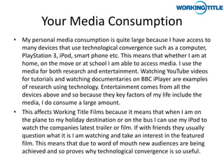 Your Media Consumption
• My personal media consumption is quite large because I have access to
  many devices that use technological convergence such as a computer,
  PlayStation 3, iPod, smart phone etc. This means that whether I am at
  home, on the move or at school I am able to access media. I use the
  media for both research and entertainment. Watching YouTube videos
  for tutorials and watching documentaries on BBC iPlayer are examples
  of research using technology. Entertainment comes from all the
  devices above and so because they key factors of my life include the
  media, I do consume a large amount.
• This affects Working Title Films because it means that when I am on
  the plane to my holiday destination or on the bus I can use my iPod to
  watch the companies latest trailer or film. If with friends they usually
  question what it is I am watching and take an interest in the featured
  film. This means that due to word of mouth new audiences are being
  achieved and so proves why technological convergence is so useful.
 