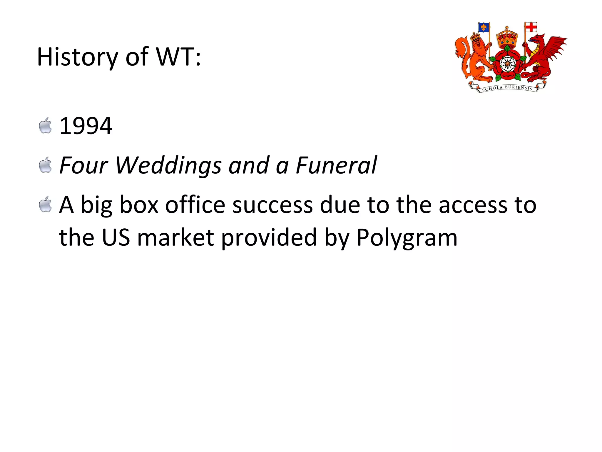 History of WT: 1994 Four Weddings and a Funeral  A big box office success due to the access to the US market provided by Polygram 