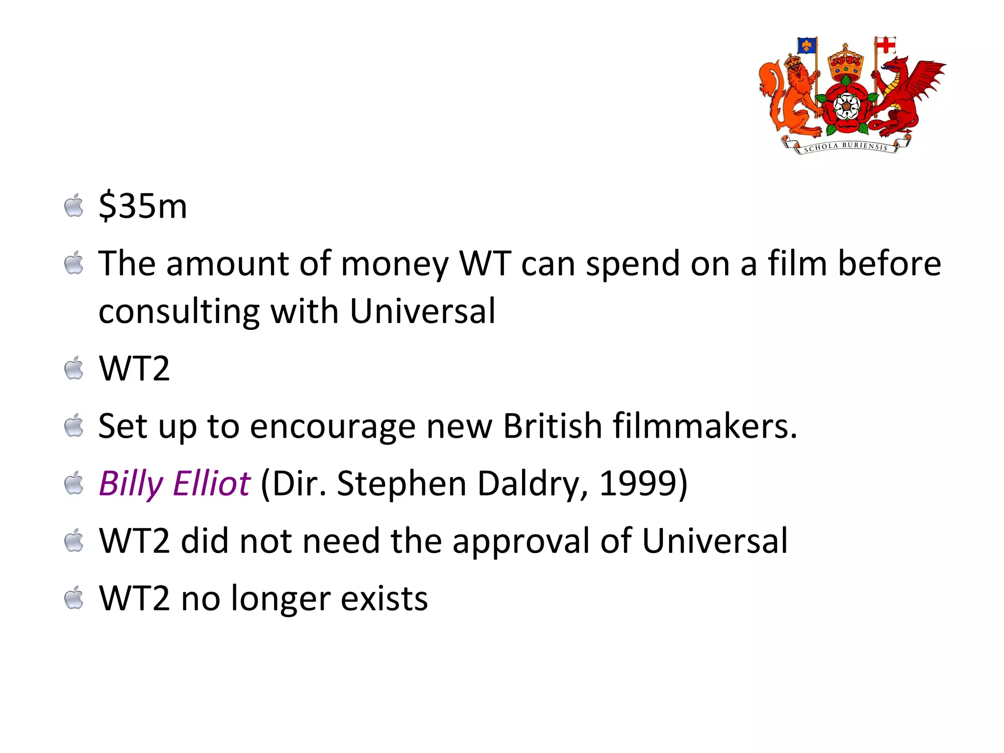 $35m The amount of money WT can spend on a film before consulting with Universal WT2  Set up to encourage new British filmmakers. Billy Elliot  (Dir. Stephen Daldry, 1999) WT2 did not need the approval of Universal WT2 no longer exists 