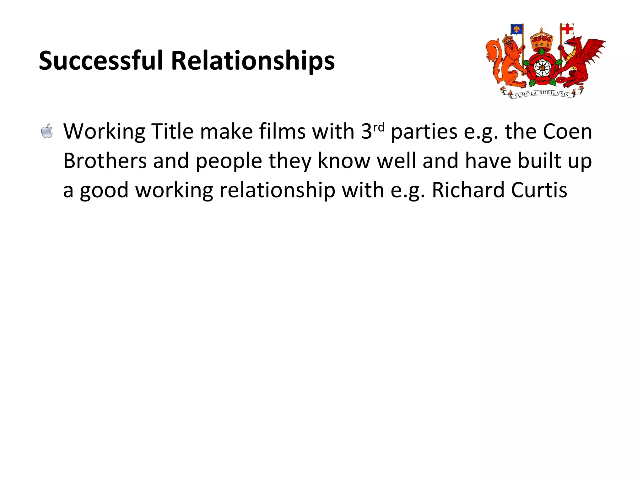 Successful Relationships Working Title make films with 3 rd  parties e.g. the Coen Brothers and people they know well and have built up a good working relationship with e.g. Richard Curtis 