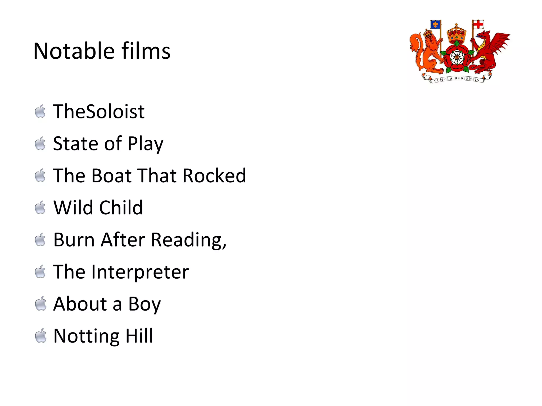 Notable films TheSoloist State of Play The Boat That Rocked Wild Child Burn After Reading, The Interpreter About a Boy Notting Hill 