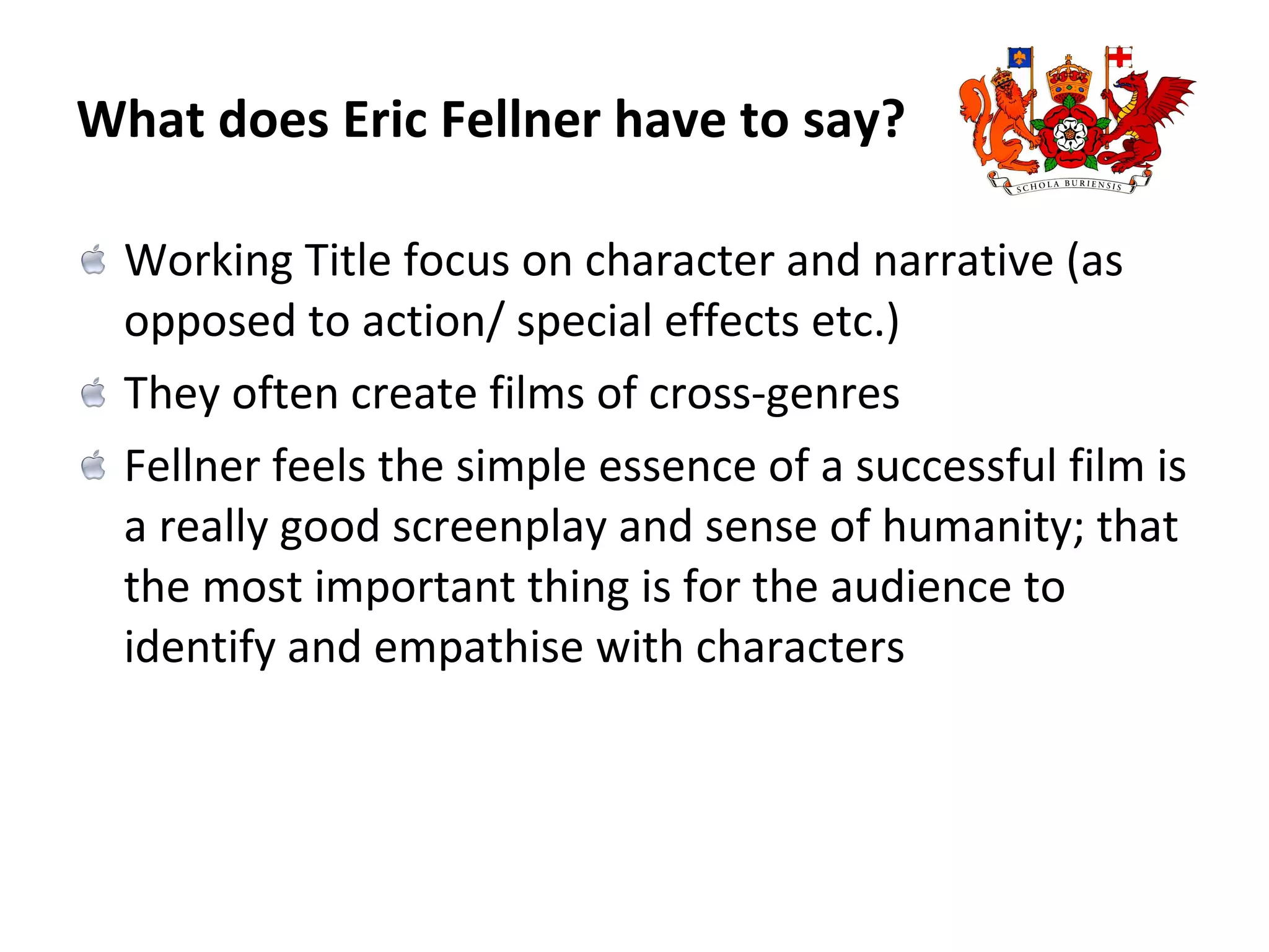 What does Eric Fellner have to say? Working Title focus on character and narrative (as opposed to action/ special effects etc.) They often create films of cross-genres Fellner feels the simple essence of a successful film is a really good screenplay and sense of humanity; that the most important thing is for the audience to identify and empathise with characters 