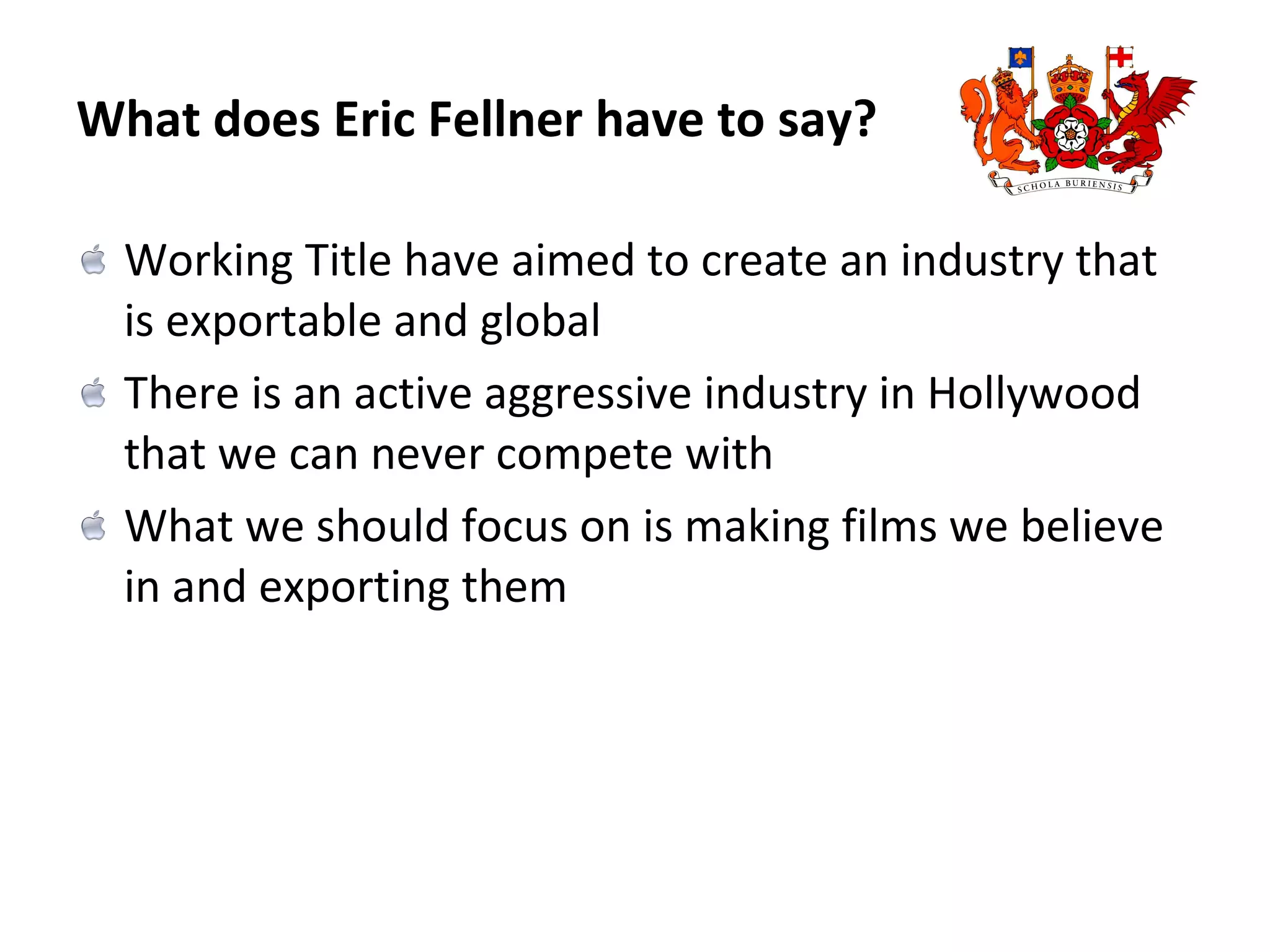 What does Eric Fellner have to say? Working Title have aimed to create an industry that is exportable and global There is an active aggressive industry in Hollywood that we can never compete with What we should focus on is making films we believe in and exporting them 