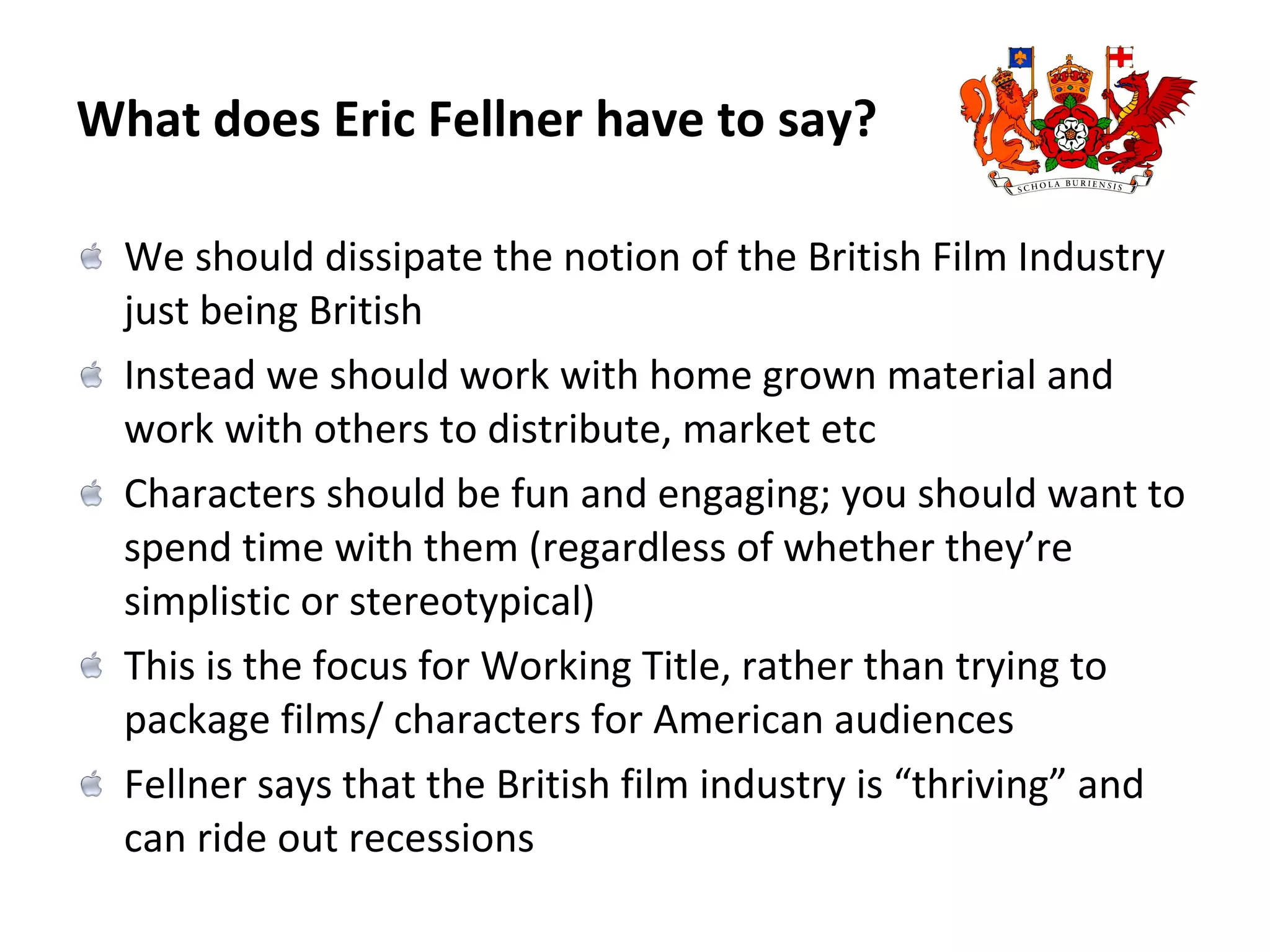 What does Eric Fellner have to say? We should dissipate the notion of the British Film Industry just being British Instead we should work with home grown material and work with others to distribute, market etc Characters should be fun and engaging; you should want to spend time with them (regardless of whether they’re simplistic or stereotypical) This is the focus for Working Title, rather than trying to package films/ characters for American audiences Fellner says that the British film industry is “thriving” and can ride out recessions  