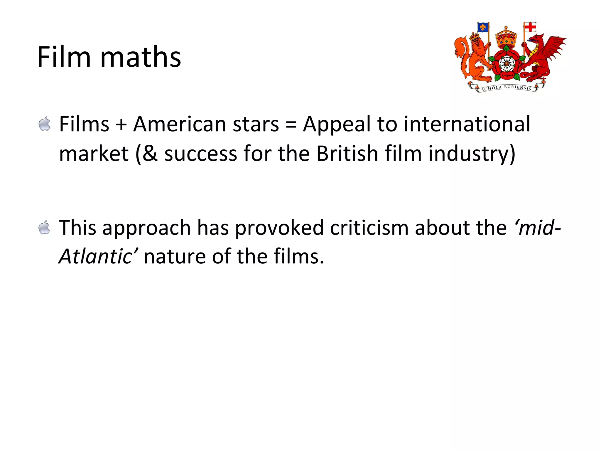Film maths Films + American stars = Appeal to international market (& success for the British film industry) This approach has provoked criticism about the  ‘mid-Atlantic’  nature of the films. 