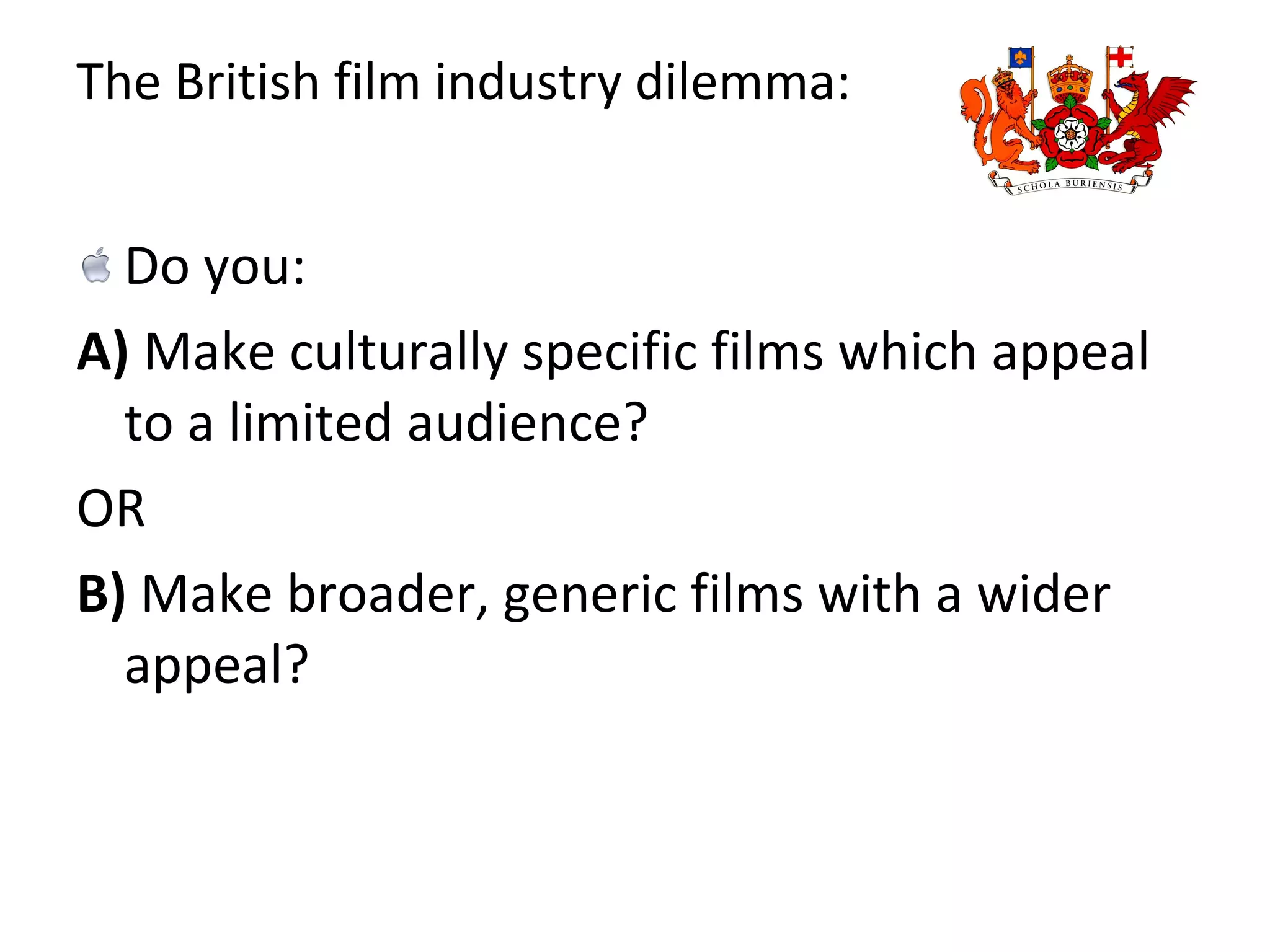 The British film industry dilemma: Do you:  A)  Make culturally specific films which appeal to a limited audience?  OR B)  Make broader, generic films with a wider appeal? 