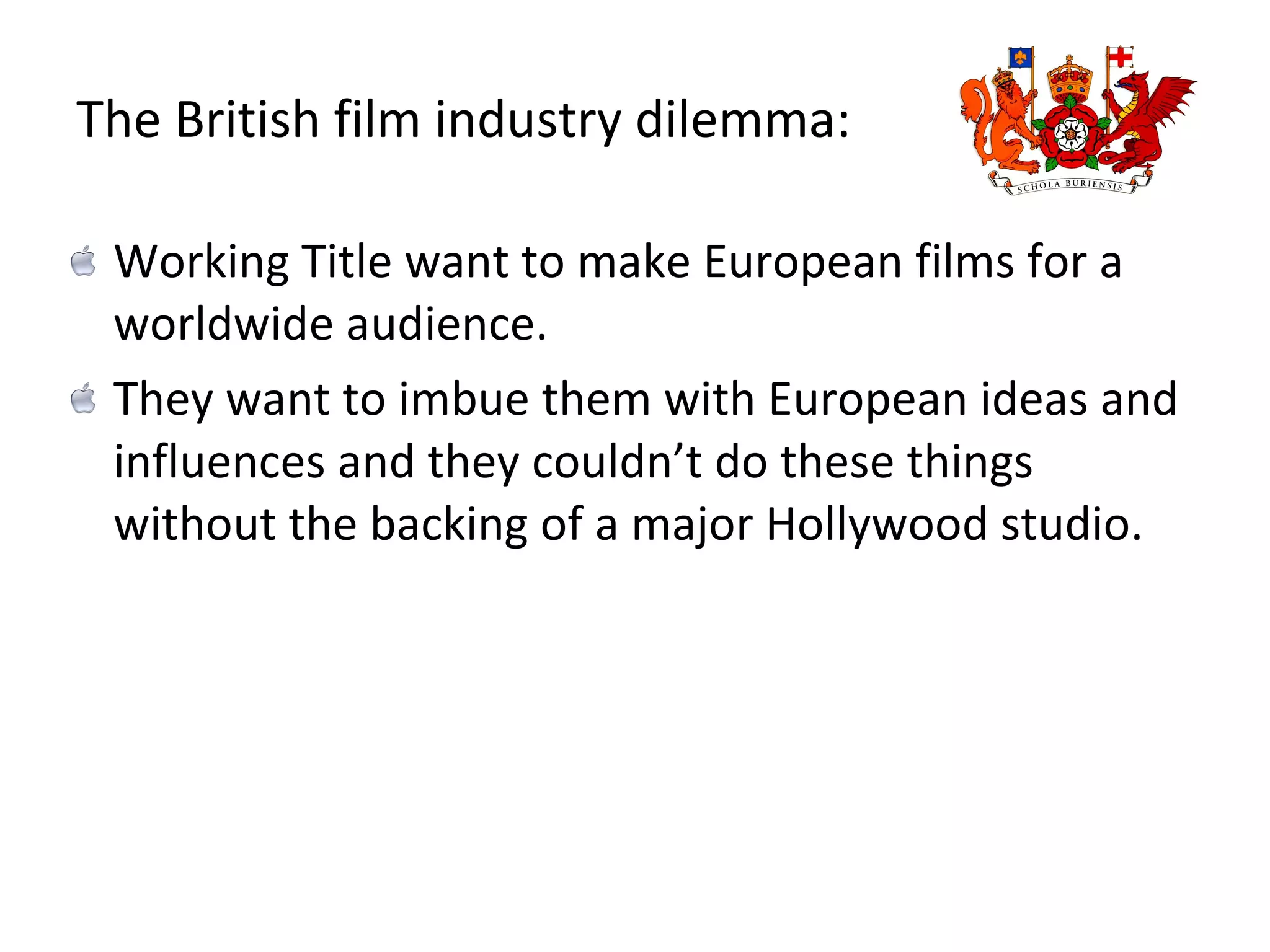 The British film industry dilemma: Working Title want to make European films for a worldwide audience. They want to imbue them with European ideas and influences and they couldn’t do these things without the backing of a major Hollywood studio.  