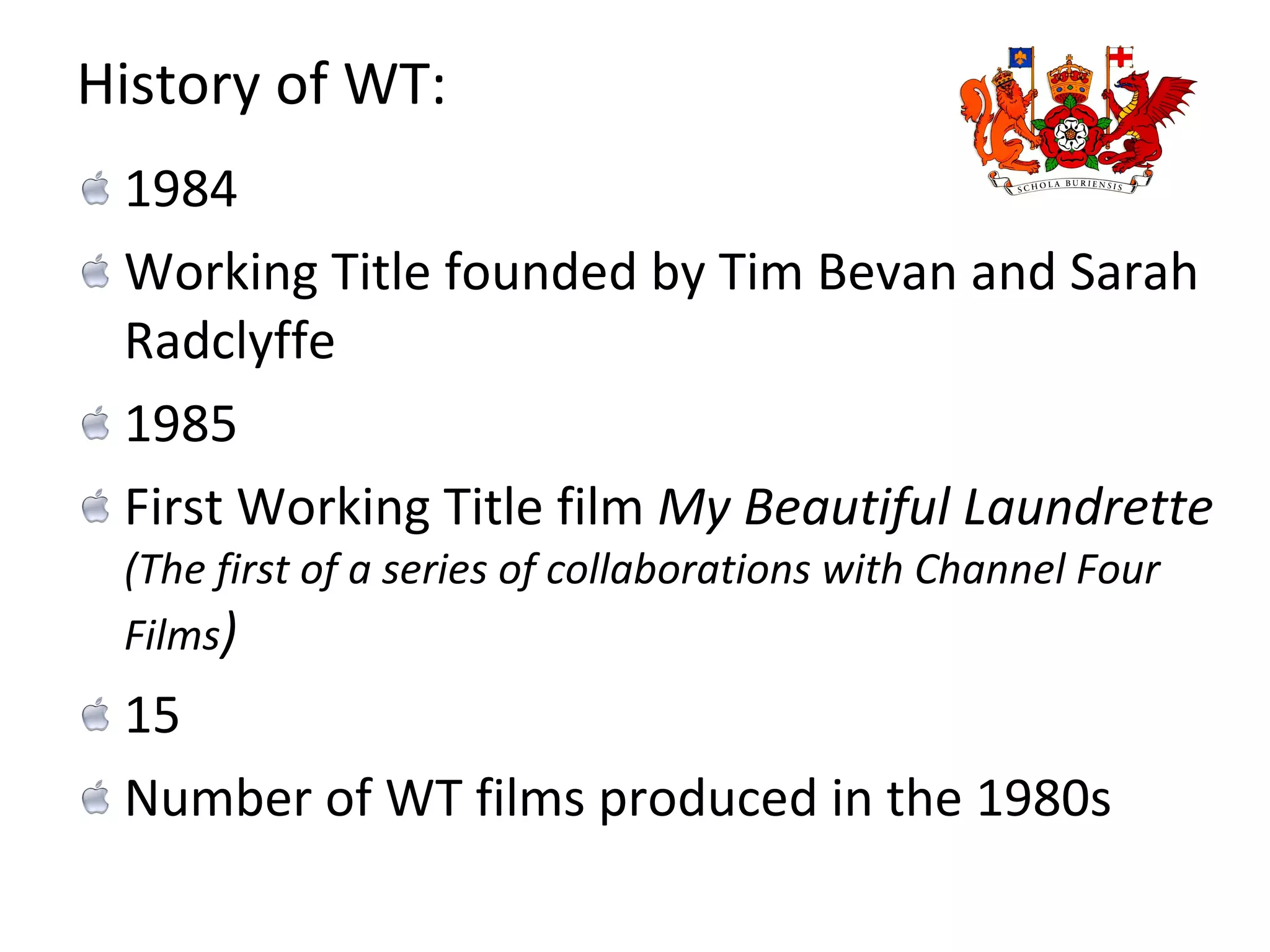 History of WT: 1984 Working Title founded by Tim Bevan and Sarah Radclyffe 1985 First Working Title film  My Beautiful Laundrette  (The first of a series of collaborations with Channel Four Films ) 15  Number of WT films produced in the 1980s 