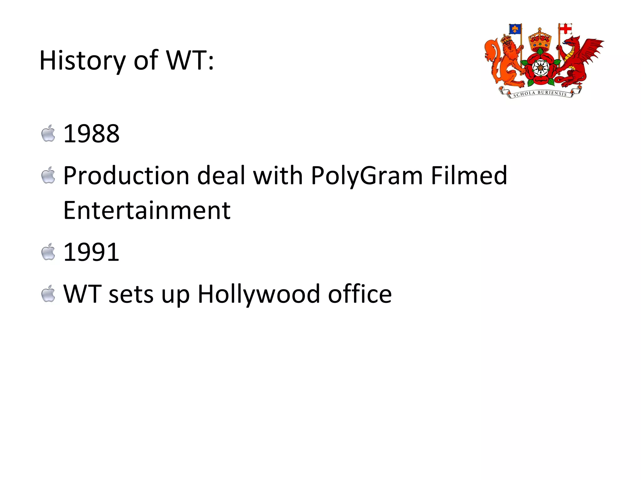 History of WT: 1988  Production deal with PolyGram Filmed Entertainment 1991  WT sets up Hollywood office 