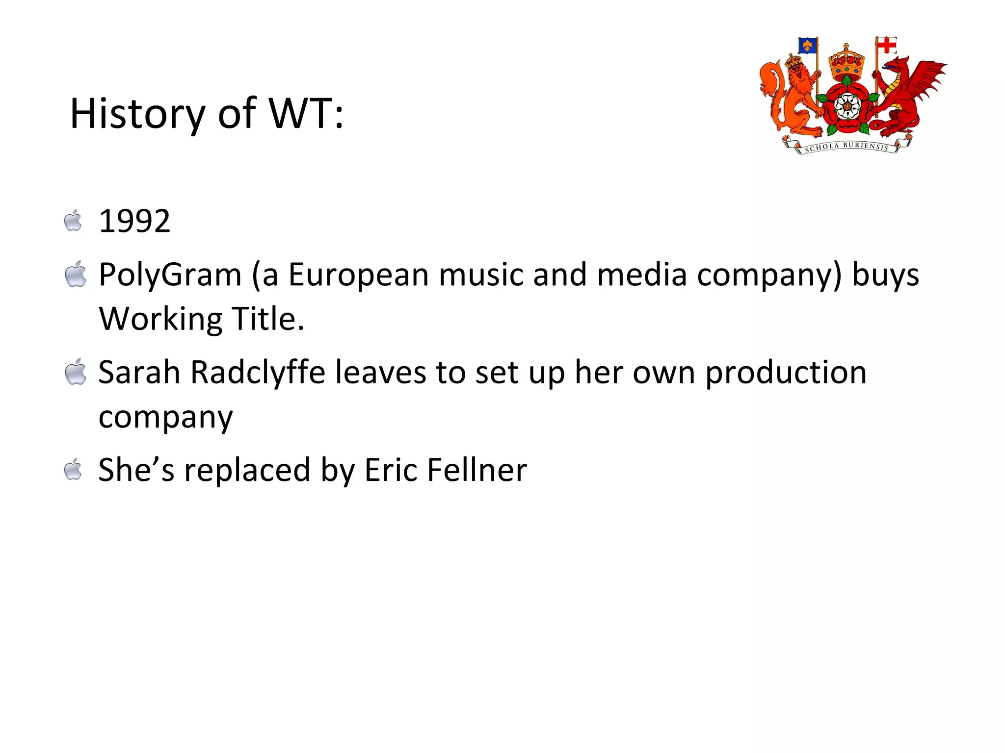 1992  PolyGram (a European music and media company) buys Working Title.  Sarah Radclyffe leaves to set up her own production company  She’s replaced by Eric Fellner History of WT: 