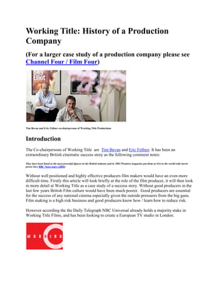 Working Title: History of a Production Company<br />(For a larger case study of a production company please see Channel Four / Film Four)<br />Tim Bevan and Eric Fellner co-chairpersons of Working Title Productions <br />Introduction<br />The Co-chairpersons of Working Title  are  Tim Bevan and Eric Fellner. It has been an extraordinary British cinematic success story as the following comment notes:<br />They have been listed as the most powerful figures in the British industry and in 2002 Premiere magazine put them at 41st in the world-wide movie power list.( BBC News story (2004) <br />Without well positioned and highly effective producers film makers would have an even more difficult time. Firstly this article will look briefly at the role of the film producer, it will then look in more detail at Working Title as a case study of a success story. Without good producers in the last few years British Film culture would have been much poorer.  Good producers are essential for the success of any national cinema especially given the outside pressures from the big guns. Film making is a high risk business and good producers know how / learn how to reduce risk. <br />However according the the Daily Telegraph NBC Universal already holds a majority stake in Working Title Films, and has been looking to create a European TV studio in London. <br />Origins<br />Extract from Guardian interview: <br />Bevan had founded Working Title in 1984 with Sarah Radclyffe, and in 1992 went looking for a corporate backer. Polygram was the one, and Fellner came on board, Radclyffe having left. According to Bevan: quot;
Before that we had been independent producers, but it was very hand to mouth. We would develop a script, that would take about 5% of our time; we'd find a director, that'd take about 5% of the time and then we'd spend 90% of the time trying to juggle together deals from different sources to finance those films. The films were suffering because there was no real structure and, speaking for myself, my company was always virtually bankrupt.quot;
 <br />What the film producer does<br />A film producer creates the conditions for making movies. The producer initiates, coordinates, supervises and controls matters such as fundraising, hiring key personnel, and arranging for distributors. The producer is involved throughout all phases of the filmmaking process from development to completion of a project. (Wikipedia entry 2nd Jan 2008)<br />Here is the blurb marketing a training course for potential producers: <br />The producer is at the sharp end of the film business. They are required to <br />keep all options open, develop networks of potential funding and talent, identify outlets and new markets for their productions, keep a range of projects live, ready for pitching. This Film School will provide an invaluable insight into the working practices and strategies, of the lives of a variety of producers. They will range from those working exclusively in shorts, in the UK, through to feature films and working in a global market. It will provide essential information and tips for up and coming producers, how to pitch a project, where to seek funding, how to maintain networks of contacts. Everything you wanted to know about the producers’ job description and the detail of producing film will be revealed in this film School. (My emphasis, Encounters Short Film Festival )<br />Films Produced by Working Title<br />Working Title's breakthrough hit was 1994's Four Weddings and a Funeral, a romantic comedy which made the term British blockbuster seem less of an oxymoron. <br />Successes <br />Films which have been critically and financially successful include both British and American films:  <br />British films<br />Atonement has been a great success for Working Title functioning as a film in the quot;
heritage genrequot;
<br />Four Weddings and a Funeral <br />Bean <br />Notting Hill <br />Bridget Jones's Diary <br />Elizabeth <br />and American films <br />Dead Man Walking <br />Fargo <br />The Man Who Wasn't There <br />O Brother Where Art Thou? <br />Failures  <br />But there are plenty of risks as this comment on Captain Corelli's Mandolin shows:<br />Flops include Captain Corelli's Mandolin. It was their most expensive film and, ironically, the one that seemed most likely to succeed. <br />This is even more ironic given that the prices in Kefalonia have risen as the tourist trade increased dramatically after the film's release. <br />How Working Title chooses the films to support <br />How does Working Title choose which films to make? Fellner says projects get championed by individuals in the development department and these 'percolate' their way up to the top. Bevan and Fellner then both take the decision on what to greenlight (Skillset)<br />Recent Films Produced Include <br />More recently WT co-produced the successful Hot Fuzz comedy released in July 2007. See also Hot Fuzz)<br />Elizabeth the Golden Age : Shekar Kapur <br />Targeting Audience: The Secret of Their success? <br />The Working Title philosophy has always been to make films for an audience - by that I mean play in a multiplex. We totally believe in this because we know it is the only hope we have of sustaining the UK film industry. (Lucy Guard & Natasha Wharton) <br />Working Title 2 / WT 2: Making the Small Budget Feature <br />As Working Title became more bound up with larger productions it became more awkward to deal with smaller ones so WT2 was established to deal with low budget titles.  <br />Despite its famous name, the structure at Working Title is pretty lean. It employs just 42 full time staff, split between the main Working Title production arm and its low-budget offshoot WT2, run by Natascha Wharton, which since 1999 has produced films like Billy Elliot and Ali G Indahouse. (My emphasis, from Skillset )<br />WT2 has had a good success rate and clearly the whole organisation is run very effectively. <br />Other films it has produced are the less than well received Calcium Kid starring Orlando Bloom <br />Extract from a Channel 4 Film Feature <br />Lucy Guard, Head of Development for Dragon Pictures and Natscha Wharton (left) who co-runs WT2 share with us their secret to developing talent..<br />How did WT2 come about?When I was at Working Title we set up a New Writers Scheme to develop new talent. Normally we do not accept unsolicited material (scripts that do not come from an agent or producer) but for the scheme we had to relax a bit and open the doors. The problem was that at Working Title, smaller films would inevitably get less attention than the bigger budget projects so we decided to set up WT2 to give proper attention to those smaller films. Quite a few of the writers we were developing on the Scheme we are now working with us at WT2 while others have set up their projects with other companies, which is great. <br />Available films produced by Working Title /WT2 include:<br />WT2 Films available include:<br />