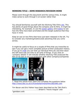 WORKING TITLE – SOME RESEARCH/REVISION WORK

Please work through this document and the various links. It might
make sense to work through it on-screen rather than



You should familiarise yourself with the Working Title Films site. This
has plenty of good things about the company and its films. It might be
interesting, for example, to use the poster gallery and trailers to see
how the films have been promoted and the target audience that they
have in mind.

Keep an eye on two films that have just been released in the UK. Try
to consider any marketing/trailers/web adverting that you come
across.


It might be useful to focus on a couple of films that you know/like to
see if you can get a more complete picture of their production history.
If you go to imdb you can look up individual films etc and then down
the left hand side are links to all sorts of things. If you click on
‘company details’ it will indicate whether Working Title produced the
film on its own or as a co-production with other company/companies




1. Read this article from 2004 and complete the questions below
http://news.bbc.co.uk/1/hi/entertainment/film/2821801.stm

Tim Bevan and Eric Fellner have been described as the "Brit flick's
……………………………………………….", Britain's "movie moguls" and
"gamblers with
…………………………………………………………………………………………………………………"
 