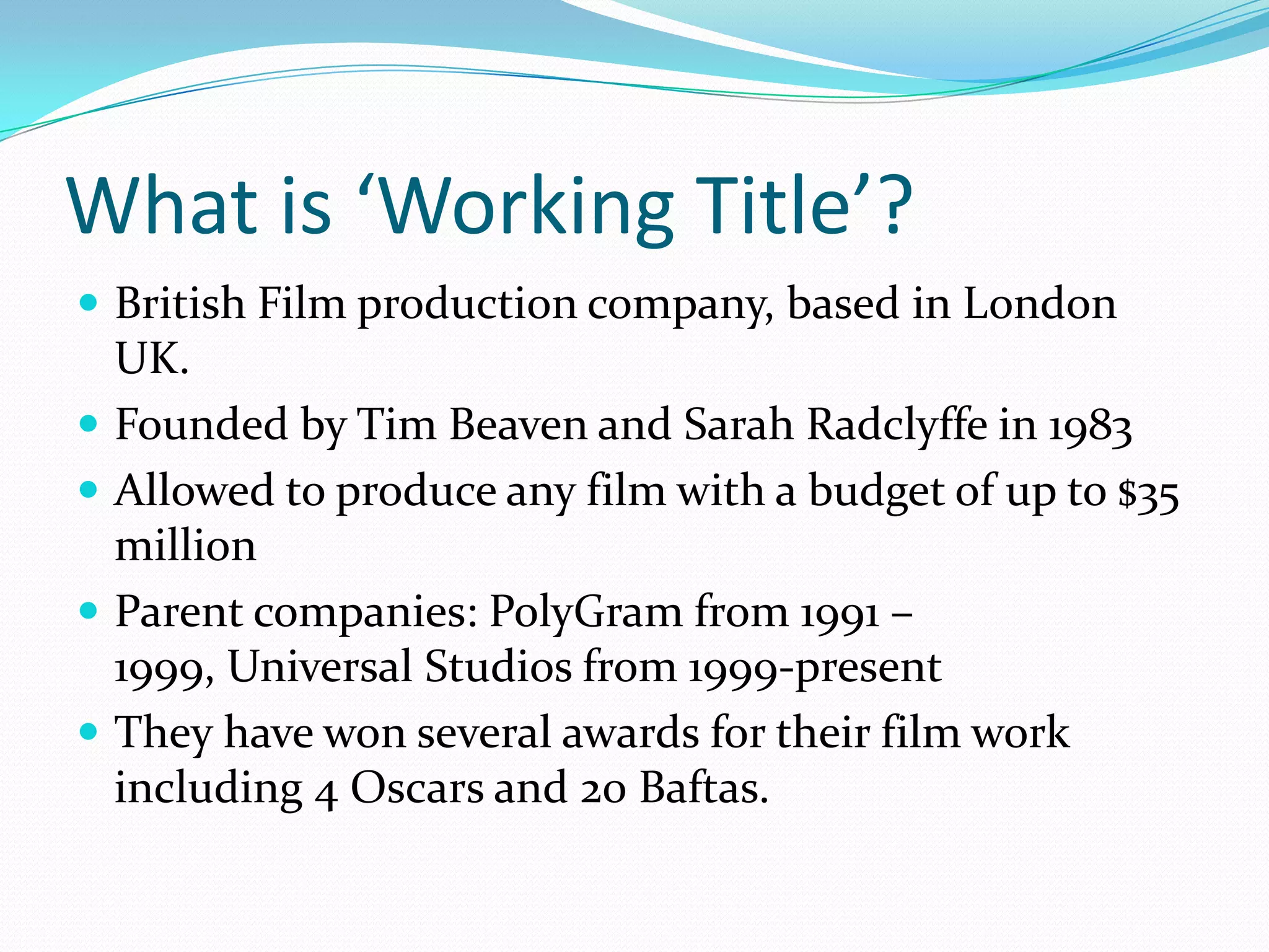 What is ‘Working Title’?
 British Film production company, based in London
    UK.
   Founded by Tim Beaven and Sarah Radclyffe in 1983
   Allowed to produce any film with a budget of up to $35
    million
   Parent companies: PolyGram from 1991 –
    1999, Universal Studios from 1999-present
   They have won several awards for their film work
    including 4 Oscars and 20 Baftas.
 