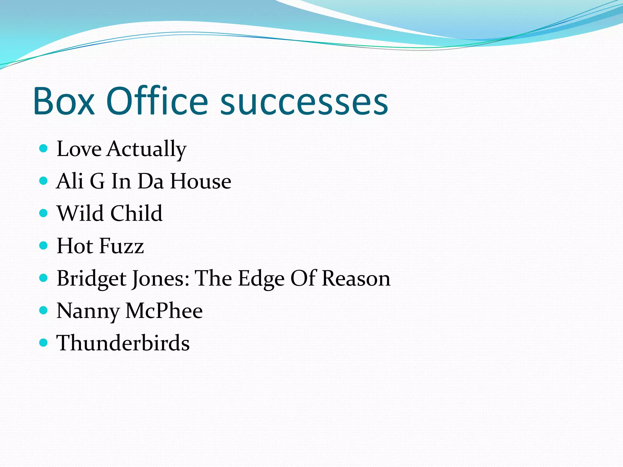 Box Office successes
 Love Actually
 Ali G In Da House
 Wild Child
 Hot Fuzz
 Bridget Jones: The Edge Of Reason
 Nanny McPhee
 Thunderbirds
 