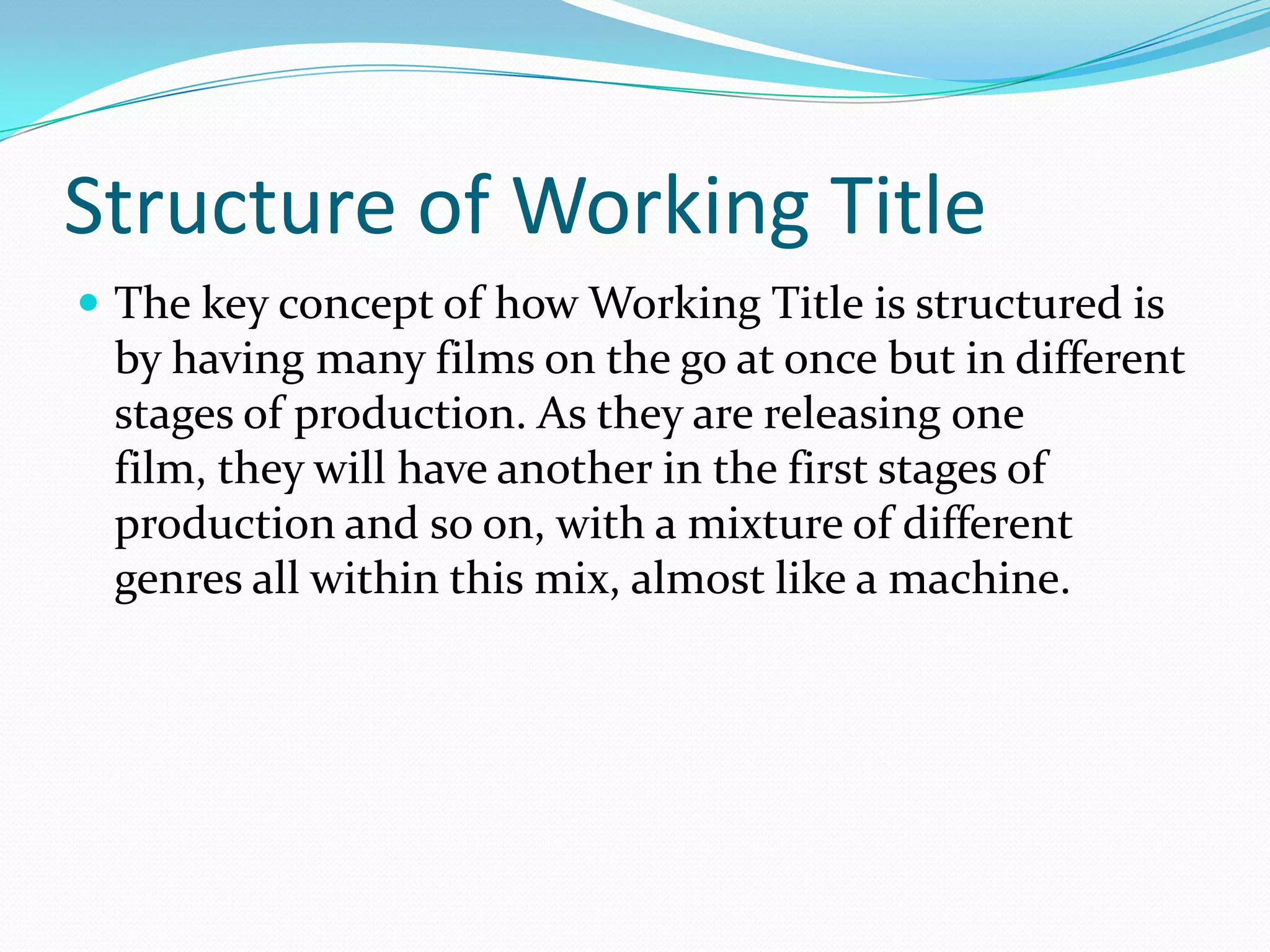 Structure of Working Title
 The key concept of how Working Title is structured is
 by having many films on the go at once but in different
 stages of production. As they are releasing one
 film, they will have another in the first stages of
 production and so on, with a mixture of different
 genres all within this mix, almost like a machine.
 