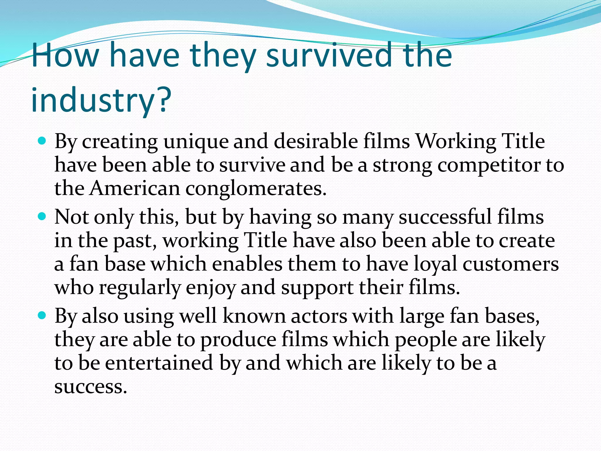 How have they survived the
industry?
 By creating unique and desirable films Working Title
  have been able to survive and be a strong competitor to
  the American conglomerates.
 Not only this, but by having so many successful films
  in the past, working Title have also been able to create
  a fan base which enables them to have loyal customers
  who regularly enjoy and support their films.
 By also using well known actors with large fan bases,
  they are able to produce films which people are likely
  to be entertained by and which are likely to be a
  success.
 
