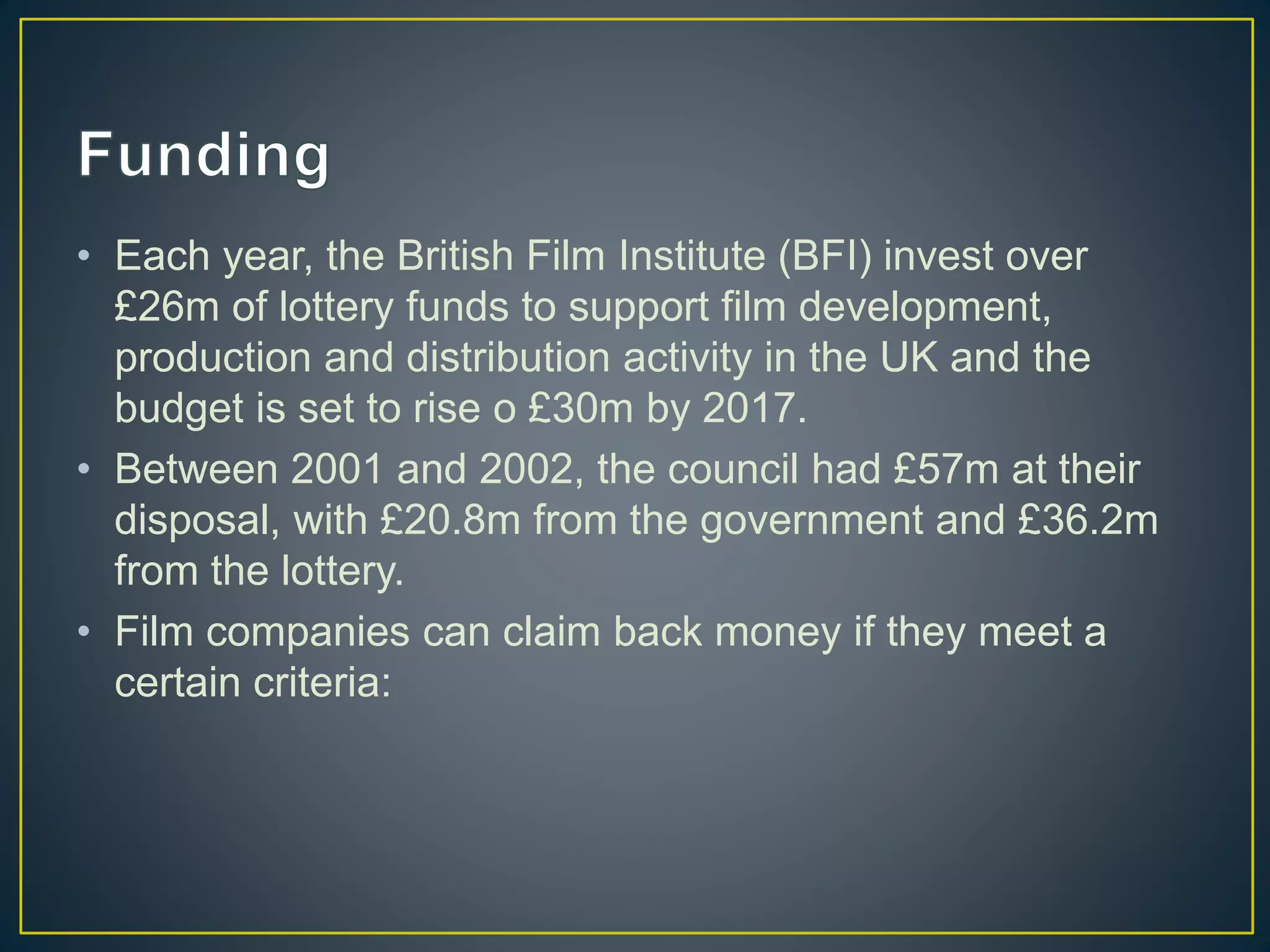 • Each year, the British Film Institute (BFI) invest over
£26m of lottery funds to support film development,
production and distribution activity in the UK and the
budget is set to rise o £30m by 2017.
• Between 2001 and 2002, the council had £57m at their
disposal, with £20.8m from the government and £36.2m
from the lottery.
• Film companies can claim back money if they meet a
certain criteria:
 
