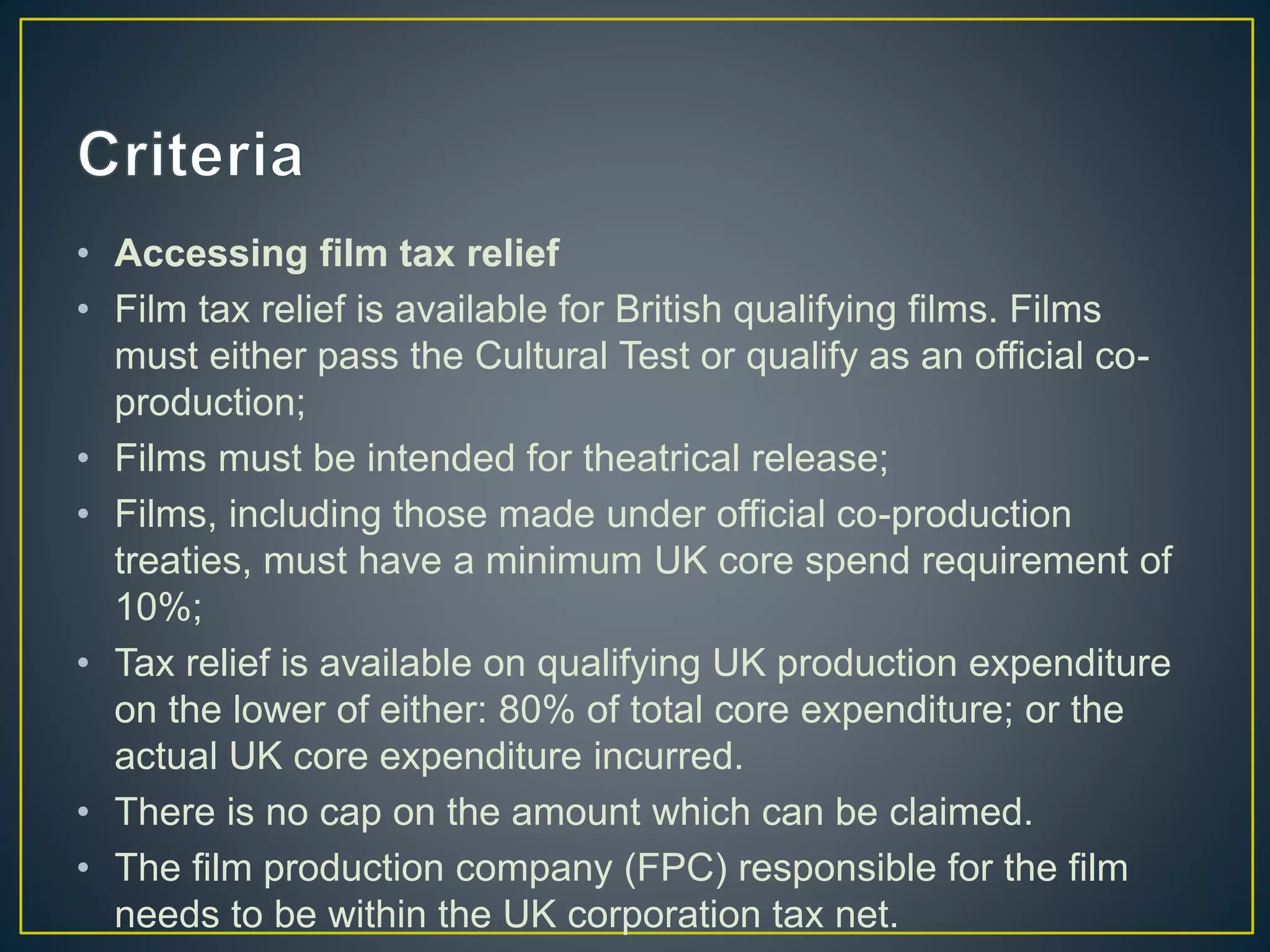 • Accessing film tax relief
• Film tax relief is available for British qualifying films. Films
must either pass the Cultural Test or qualify as an official co-
production;
• Films must be intended for theatrical release;
• Films, including those made under official co-production
treaties, must have a minimum UK core spend requirement of
10%;
• Tax relief is available on qualifying UK production expenditure
on the lower of either: 80% of total core expenditure; or the
actual UK core expenditure incurred.
• There is no cap on the amount which can be claimed.
• The film production company (FPC) responsible for the film
needs to be within the UK corporation tax net.
 