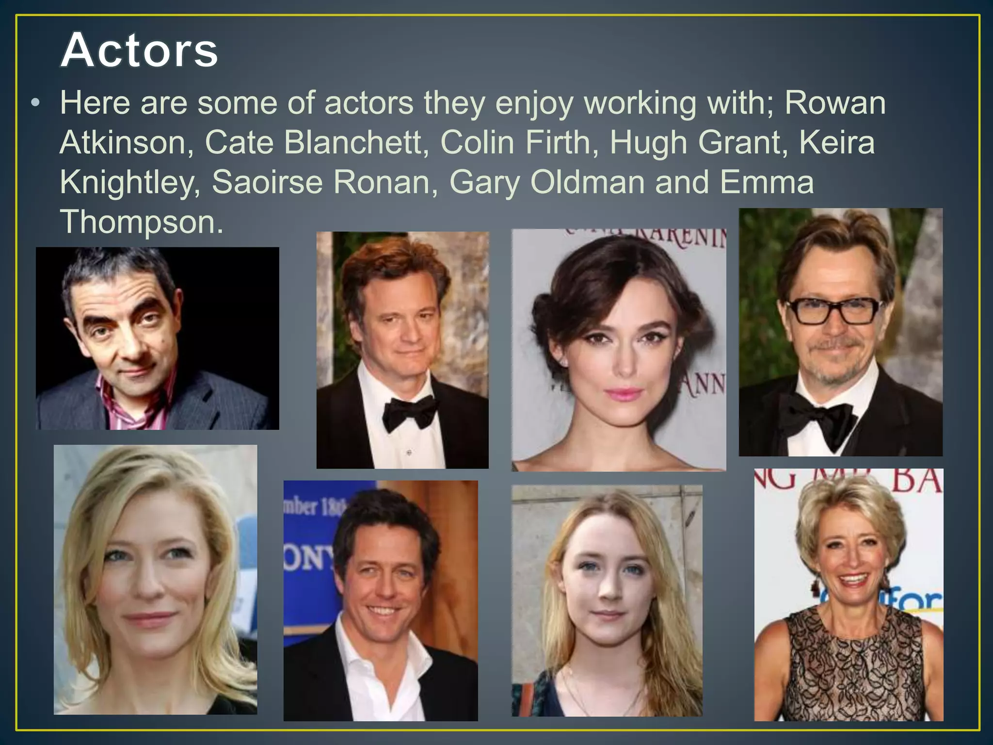 • Here are some of actors they enjoy working with; Rowan
Atkinson, Cate Blanchett, Colin Firth, Hugh Grant, Keira
Knightley, Saoirse Ronan, Gary Oldman and Emma
Thompson.
 