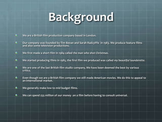Background
We are a British film production company based in London.

Our company was founded by Tim Bevan and Sarah Radcylffe in 1983. We produce feature films
and also some television productions.

We first made a short film in 1984 called the man who shot Christmas.

We started producing films in 1985, the first film we produced was called my beautiful launderette.

We are one of the last British film studio company, We have been deemed the best by various
critics.

Even though we are a British film company we still made American movies. We do this to appeal to
an international market.

We generally make low to mid budget films.

We can spend $35 million of our money on a film before having to consult universal.
 