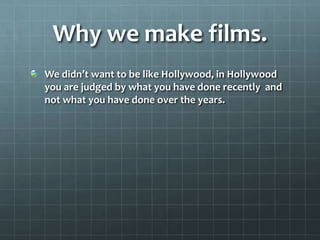 Why we make films.
We didn’t want to be like Hollywood, in Hollywood
you are judged by what you have done recently and
not what you have done over the years.
 