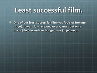 Least successful film.
One of our least successful film was fools of fortune
(1990). It was slow released over 5 years but only
made $80,000 and our budget was $2,500,000.
 