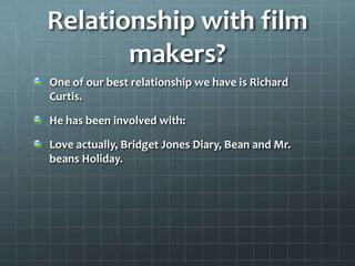 Relationship with film
       makers?
One of our best relationship we have is Richard
Curtis.

He has been involved with:

Love actually, Bridget Jones Diary, Bean and Mr.
beans Holiday.
 