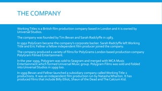 THE COMPANY
WorkingTitles is a British film production company based in London and it is owned by
Universal Studios.
The company was founded byTim Bevan and Sarah Radclyffe in 1983.
In 1992 PolyGram became the company’s corporate backer. Sarah Radclyffe left Working
Title and Eric Fellner a fellow independent film producer joined the company.
The company produced a variety of films for PolyGrams London based production company
PolyGram Filmed Entertainment.
In the year 1999, Polygram was sold to Seagram and merged with MCA Music
Entertainment which formed Universal Music group. Polygram Films was sold and folded
into Universal Studios in 1999 too.
In 1999 Bevan and Fellner launched a subsidiary company calledWorkingTitle 2
productions. It was an independent film production run by NatashaWharton. It has
produced films that include Billy Elliot, Shaun of the Dead andThe Calcium Kid.
 