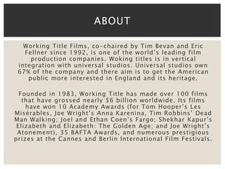 ABOUT 
Working Title Films, co-chaired by Tim Bevan and Eric 
Fellner since 1992, is one of the world’s leading film 
production companies. Woking titles is in vertical 
integration with universal studios. Universal studios own 
67% of the company and there aim is to get the American 
public more interested in England and its heritage. 
Founded in 1983, Working Title has made over 100 films 
that have grossed nearly $6 billion worldwide. Its films 
have won 10 Academy Awards (for Tom Hooper’s Les 
Misérables, Joe Wright’s Anna Karenina, Tim Robbins’ Dead 
Man Walking; Joel and Ethan Coen’s Fargo; Shekhar Kapur’s 
Elizabeth and Elizabeth: The Golden Age; and Joe Wright’s 
Atonement), 35 BAFTA Awards, and numerous prestigious 
prizes at the Cannes and Berlin International Film Festivals. 
 