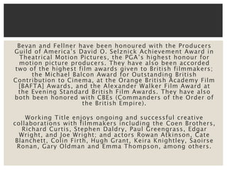 Bevan and Fellner have been honoured with the Producers 
Guild of America’s David O. Selznick Achievement Award in 
Theatric al Motion Pictures, the PGA’s highest honour for 
motion picture producers. They have also been accorded 
two of the highest film awards given to British filmmakers; 
the Michael Balcon Award for Outstanding British 
Contribution to Cinema, at the Orange British Academy Film 
[BAFTA] Awards, and the Alexander Walker Film Award at 
the Evening Standard British Film Awards. They have also 
both been honored with CBEs (Commanders of the Order of 
the British Empire). 
Working Title enjoys ongoing and successful creative 
collaborations with filmmakers including the Coen Brothers, 
Richard Curtis, Stephen Daldry, Paul Greengrass, Edgar 
Wright, and Joe Wright; and actors Rowan Atkinson, Cate 
Blanchett, Colin Firth, Hugh Grant, Keira Knightley, Saoirse 
Ronan, Gary Oldman and Emma Thompson, among others. 
 