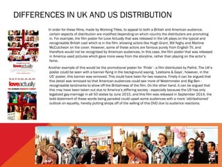 DIFFERENCES IN UK AND US DISTRIBUTION
In order for these films, made by Working Titles, to appeal to both a British and American audience,
certain aspects of distribution are modified depending on which country the distributers are promoting
in. For example, the film poster for Love Actually that was released in the UK plays on the typical and
recognisable British cast which is in the film: showing actors like Hugh Grant, Bill Nighy and Martine
McCutcheon on the cover. However, some of these actors are famous purely from English TV, and
therefore would not be recognised by American audiences. In this case, the film poster that was released
in America used pictures which gave more away from the storyline, rather than playing on the actor’s
fame.
Another example of this would be the promotional poster for ‘Pride’ - a film distributed by Pathé. The UK’s
poster could be seen with a banner flying in the background saying, ‘Lesbians & Gays’, however, in the
US’ poster, this banner was removed. This could have been for two reasons. Firstly it can be argued that
this detail was removed so that American audiences could see more of Westminster and Big Ben -
recognisable landmarks to show off the Britishness of the film. On the other hand, it can be argued that
this may have been taken out due to America’s differing society - especially because the US has only
legalized gay-marriage in all 50 states by June 2015, and this film was released in September 2014, the
bold statement of these words being paraded could upset some audiences with a more ‘old-fashioned’
outlook on equality, hereby putting shops off of the selling of this DVD due to audience reactions.
 
