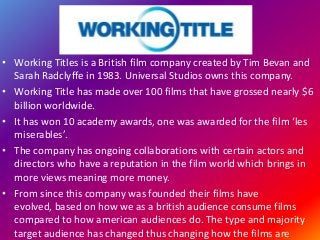 • Working Titles is a British film company created by Tim Bevan and
Sarah Radclyffe in 1983. Universal Studios owns this company.
• Working Title has made over 100 films that have grossed nearly $6
billion worldwide.
• It has won 10 academy awards, one was awarded for the film ‘les
miserables’.
• The company has ongoing collaborations with certain actors and
directors who have a reputation in the film world which brings in
more views meaning more money.
• From since this company was founded their films have
evolved, based on how we as a british audience consume films
compared to how american audiences do. The type and majority
target audience has changed thus changing how the films are
 