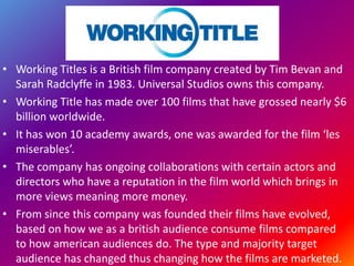 • Working Titles is a British film company created by Tim Bevan and
Sarah Radclyffe in 1983. Universal Studios owns this company.
• Working Title has made over 100 films that have grossed nearly $6
billion worldwide.
• It has won 10 academy awards, one was awarded for the film ‘les
miserables’.
• The company has ongoing collaborations with certain actors and
directors who have a reputation in the film world which brings in
more views meaning more money.
• From since this company was founded their films have evolved,
based on how we as a british audience consume films compared
to how american audiences do. The type and majority target
audience has changed thus changing how the films are marketed.
 