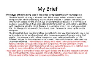My Brief
Which type of brief is being used in the recipe card project? Explain your response.
The brief we will be using is a formal brief. This is when a client provides a media
company with a brief that simply establishes the product. It contains the necessary
information needed for the project. We are using this brief because it is very relaxed
and easy to understand. If we need additional information we will be able to gain this
with negotiating with the client. Because it is a creative project this brief means that
the client is open to ideas and if there is any issues they can be raised by the media
company.
The things that show that the brief is a formal brief is the way it formally tells you in the
written document a simple outline of what the company wants from you in the final
product, for example it tells us how many cards need to be printed and a set of 8
different recipes on the cards need to be printed. The material needed to be used has
also been informed. The brief tells us exactly what needs to be done and we have to
follow and make sure we add each part in our product. We are working in a more
relaxed environment which this brief is a lot more suited for because it is not that strict
and a lot more relaxed than a brief such as a contractual brief.
I have been given a formal brief that is not legally binded and it has the necessities of what
the client wants in the recipe project. The brief establishes what needs to be done. So
this is a good brief to follow in a creative concept project like this.
 
