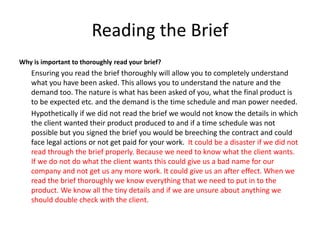Reading the Brief
Why is important to thoroughly read your brief?
Ensuring you read the brief thoroughly will allow you to completely understand
what you have been asked. This allows you to understand the nature and the
demand too. The nature is what has been asked of you, what the final product is
to be expected etc. and the demand is the time schedule and man power needed.
Hypothetically if we did not read the brief we would not know the details in which
the client wanted their product produced to and if a time schedule was not
possible but you signed the brief you would be breeching the contract and could
face legal actions or not get paid for your work. It could be a disaster if we did not
read through the brief properly. Because we need to know what the client wants.
If we do not do what the client wants this could give us a bad name for our
company and not get us any more work. It could give us an after effect. When we
read the brief thoroughly we know everything that we need to put in to the
product. We know all the tiny details and if we are unsure about anything we
should double check with the client.
 