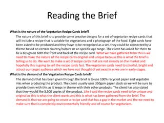 Reading the Brief
What is the nature of the Vegetarian Recipe Cards brief?
The nature of this brief is to provide some creative designs for a set of vegetarian recipe cards that
will include a recipe that is suitable for vegetarians and a photograph of the food. Eight cards have
been asked to be produced and they have to be recognised as a set, they could be connected by a
theme based on certain country/culture or an specific age range. The client has asked for there to
be a design on both the front and back of the recipe card. What we have gathered from this is we
need to make the nature of the recipe cards original and unique because this is what the brief is
telling us to do. We want to make a set of recipe cards that are not already on the market and
hopefully this is going to sell the recipe cards fast. The vegetarian cards need to colorful, bright and
attract our target audience which we have not thought of yet exactly as we are in early stages.
What is the demand of the Vegetarian Recipe Cards brief?
The demands that has been given through the brief is to use 100% recycled paper and vegetable
inks when producing the product. The client usually uses 350gsm paper stock so we will be sure to
provide them with this as it keeps in theme with their other products. The client has also stated
that they would like 3,500 copies of the product. Like I said the recipe cards need to be unique and
original as this is what the client wants and this is what has been gathered from the brief. The
demand is that we are going to create a recipe card that has a gap in the market and the we need to
make sure that is completely environmentally friendly and of course for vegetarians.
 