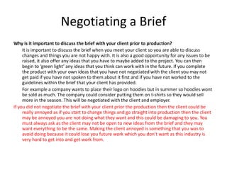 Negotiating a Brief
Why is it important to discuss the brief with your client prior to production?
It is important to discuss the brief when you meet your client so you are able to discuss
changes and things you are not happy with. It is also a good opportunity for any issues to be
raised, it also offer any ideas that you have to maybe added to the project. You can then
begin to ‘green light’ any ideas that you think can work with in the future. If you complete
the product with your own ideas that you have not negotiated with the client you may not
get paid if you have not spoken to them about it first and if you have not worked to the
guidelines within the brief that your client has provided.
For example a company wants to place their logo on hoodies but in summer so hoodies wont
be sold as much. The company could consider putting them on t-shirts so they would sell
more in the season. This will be negotiated with the client and employer.
If you did not negotiate the brief with your client prior the production then the client could be
really annoyed as if you start to change things and go straight into production then the client
may be annoyed you are not doing what they want and this could be damaging to you. You
must always ask as the client may not be open to new ideas from the brief and they may
want everything to be the same. Making the client annoyed is something that you was to
avoid doing because it could lose you future work which you don’t want as this industry is
very hard to get into and get work from.
 