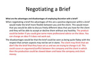 Negotiating a Brief
What are the advantages and disadvantages of employing discretion with a brief?
When negotiating a brief the advantages of this are a positive digression within a brief
would make the brief more flexible between you and the client. This would mean
that you would be able to discuss freely different ideas that you have for the client
and they will be able to accept or decline them without any hostility. The product
could be better if you could give some more professional advice on the ideas. You
can change an idea if it does not work out.
The disadvantages would be that the brief could be seen as being quite flakey with the
respect that certain aspects may not be set in stone. The client may think that we
don’t like the brief that they have set us and we are trying to change it all. This
could cause an argument/conflict between the company and the client in which
then the production could be slowed down and loose the company and client
money.
 