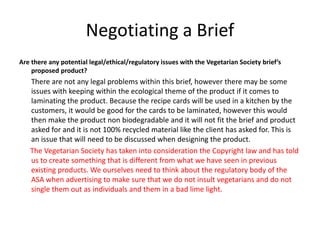 Negotiating a Brief
Are there any potential legal/ethical/regulatory issues with the Vegetarian Society brief’s
proposed product?
There are not any legal problems within this brief, however there may be some
issues with keeping within the ecological theme of the product if it comes to
laminating the product. Because the recipe cards will be used in a kitchen by the
customers, it would be good for the cards to be laminated, however this would
then make the product non biodegradable and it will not fit the brief and product
asked for and it is not 100% recycled material like the client has asked for. This is
an issue that will need to be discussed when designing the product.
The Vegetarian Society has taken into consideration the Copyright law and has told
us to create something that is different from what we have seen in previous
existing products. We ourselves need to think about the regulatory body of the
ASA when advertising to make sure that we do not insult vegetarians and do not
single them out as individuals and them in a bad lime light.
 