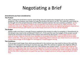 Negotiating a Brief
Amendments you have considered to;
The Product
After reading the brief there may be some things that will need to be changed such as any ambitious
deadlines, time schedules and scopes to make the product the best it can be. The materials used needs to
be thought of in this project because of the 100% recycled material, the cost could be a problem. So the
materials used for this product needs to be considered in the brief as they have to 100% recycled. This
could cost a bit more. Negotiating this in the brief needs to be stated. As negotiating between materials as
some material that you will have to use on the recipe card such as ink can not be recycled.
The Budget
Always make sure there is enough finance supplied to the project in order to complete it. Amendments to
the project may need to be considered if there isn't. if this was the case the budget of the project would
need to be increased or the scope of the project will need to be decreased. If the budget doesn’t cover
costs of certain materials that are more valuable to the project that other materials but the brief states
that it needs this. Then you you have consider negotiating which materials you need more to cut some out
so you have enough of the budget for contingency if anything goes wrong.
The Conditions
If the project took longer than what was produced in the contract you may need to discuss this with the
client to the prospects to having to increase your pay. After the contract is signed, this might be difficult.
Make sure negotiation takes place with your client before your project starts. Considering changing the
deadline to a few days later you will have to negotiate this with the brief. You need to make sure you talk
about you negotiating with your client so then they are aware of anything that needs changing. Failing to
do this the client may become annoyed that you have changed elements without negotiating with them
first.
 
