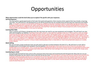 Opportunities
What opportunities could this brief allow you to explore? Be specific with your responses.
Self Development
The brief will be a good opportunity to find tasks that particularly good at, there may be certain aspects that may include us learning
new skills. This will build our self development as we will be practicing ones we already know and learning new important and helpful
skills. In myself I can work to a brief which will bring my confidence up when needing to work to a brief when going into freelancing.
Confidence development is going to be really useful when taking this into the work place when I will be following briefs in future work
also for the work I do at college as this will not be the only brief that I will have to follow in future projects to come. So this project is
really good for self development in this case for working.
Learning New Skills
There could be such things as designing cards, this may mean we need to use new equipment and strategies. This will teach use new
skills and strengthen our abilities. Learning to deal with a brief is a new skill that is going to help me in future work to come at college,
university and work place because for being journalist a brief is what I will be given when I am starting a project so learning this new
skill is vital. Design skills are also really helpful to learn new skills because I will be designing magazine layout for what I want to do and
this will come in handy for learning design skills of what looks good with what and what goes together and what does not. Working in a
team is not a new skill but it is a skill that is new when working in team on a project like this because I am sure they will be plenty of
times I will working with a partner in future media related projects that is a new skills as I have not worked with anyone on a media
project before.
Multi-Skilling
We will not have a large production team we will need to allocate ourselves between the both of us. We will have to multi-skill to
complete parts of the project and complete it by the deadline. We are going to share work out so one of starts on one piece then
another goes on an another piece. This is so we are both completely focused on one piece of work and we can dedicated ourselves then
also we can work on each others and give each other advice. We will be multi skilling on the recipe cards to create all the recipe cards.
We shall be working on these together
Contributing to a brief
Going through the brief we have come to the conclusion that mind maps and mood boards will help generate ideas that we can put
towards the product but we need to stick to the brief set by the client. The brief doesn’t actually say that we need this but we think this
is going to help the project and we can to contribute this to the brief as we want the recipe cards to be the best they can be. We are
also going to contribute the fact that we are going to create very detailed research and look at very big analysis again this is going to
create amazing recipe cards which we want. So contributing the brief is in the clients interest because we want to make the recipe
cards the best they can be
 