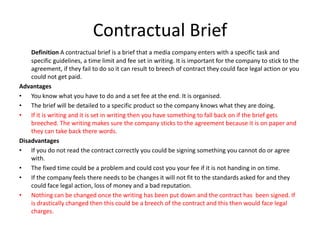 Contractual Brief
Definition A contractual brief is a brief that a media company enters with a specific task and
specific guidelines, a time limit and fee set in writing. It is important for the company to stick to the
agreement, if they fail to do so it can result to breech of contract they could face legal action or you
could not get paid.
Advantages
• You know what you have to do and a set fee at the end. It is organised.
• The brief will be detailed to a specific product so the company knows what they are doing.
• If it is writing and it is set in writing then you have something to fall back on if the brief gets
breeched. The writing makes sure the company sticks to the agreement because it is on paper and
they can take back there words.
Disadvantages
• If you do not read the contract correctly you could be signing something you cannot do or agree
with.
• The fixed time could be a problem and could cost you your fee if it is not handing in on time.
• If the company feels there needs to be changes it will not fit to the standards asked for and they
could face legal action, loss of money and a bad reputation.
• Nothing can be changed once the writing has been put down and the contract has been signed. If
is drastically changed then this could be a breech of the contract and this then would face legal
charges.
 