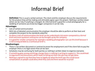 Informal Brief
Definition This is usual a verbal contract. The client and the employer discuss the requirements
for the product they will be making and ultimately agree upon the project. Nothing is written down
which can be risky if anything is changed. An informal brief is good for a small photography for a
wedding of someone you know but bigger companies it can be risky.
Advantages
• Lots of verbal communication
• With lots of detailed communication the employer should be able to perform at their best and
complete the project to the standards asked for.
• As there is lots of communication the brief can be understood a lot easier compared to a formal
brief and more questions and quires can be brought up by the company .
• It is good for smaller companies for example a wedding photographer can use this brief because it
is not as long winded as a contractual brief is.
Disadvantages
• There is not written document or contract to prove the employment and if the client fails to pay the
employer there is no legal action that can be won.
• Schedules may be confusing for both parties as nothing is written down to organise everyone.
• If something goes wrong and things change there is nothing in writing to support it. This could lead
to arguments and discussions which leads to falling out then the job may not get done.
• Nothing is signed to say that they have to legally do what the brief says this could cause
complications as people could deny what they said and there would be no proof.
 