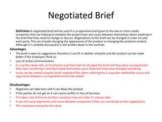Negotiated Brief
Definition A negotiated brief will be used if a co-operative brief given to the two or more media
companies that are helping to compete the project have any issues between themselves about anything in
the brief that they need to change or discuss. Negotiations to the brief can be changed in order to suite
each party. This can include changing the appearance of the product or changing the products content.
Although it is verbally discussed it is still written down in the contract.
Advantages
• The brief is open to suggestions therefore it can fit in abetter schedule and the product can be made
better if the employers think so.
• Lots of verbal communication.
• It is written down still, so if someone said they had not changed the brief and they were causing breech
they have something in writing to back themselves up to show that they have changed something
• Issues can be sorted using this brief. Instead of the client suffering this is a quicker method for issues and
arguments between a co-operative brief to be sorted.
Disadvantages
• Negations can take time and it can delay the product
• If the parties do not get on it can cause conflict or loss of business.
• If it takes a lot of time to do then a product may not make it’s release date.
• It can still cause arguments and issues between companies if they can not decide on the negotiations.
• This may loose money for the client.
 