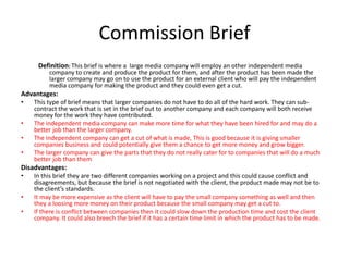 Commission Brief
Definition: This brief is where a large media company will employ an other independent media
company to create and produce the product for them, and after the product has been made the
larger company may go on to use the product for an external client who will pay the independent
media company for making the product and they could even get a cut.
Advantages:
• This type of brief means that larger companies do not have to do all of the hard work. They can sub-
contract the work that is set in the brief out to another company and each company will both receive
money for the work they have contributed.
• The independent media company can make more time for what they have been hired for and may do a
better job than the larger company.
• The independent company can get a cut of what is made, This is good because it is giving smaller
companies business and could potentially give them a chance to get more money and grow bigger.
• The larger company can give the parts that they do not really cater for to companies that will do a much
better job than them
Disadvantages:
• In this brief they are two different companies working on a project and this could cause conflict and
disagreements, but because the brief is not negotiated with the client, the product made may not be to
the client’s standards.
• It may be more expensive as the client will have to pay the small company something as well and then
they a loosing more money on their product because the small company may get a cut to.
• If there is conflict between companies then it could slow down the production time and cost the client
company. It could also breech the brief if it has a certain time limit in which the product has to be made.
 