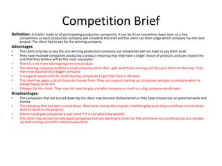 Competition Brief
Definition: A brief is made to all participating production companies. It can be It can sometimes been seen as a free
competition as each production company will complete the brief and the client can then judge which company has the best
project. The client has to pay for the winning company.
Advantages:
• The client only has to pay the one winning production company, but sometimes will not have to pay them at all.
• They have multiple companies producing a product meaning that they have a larger choice of products and can choose the
one that they believe will be the most successful.
• There is a lot more talent going into one product.
• The winning company could be a small company which then gets work from winning and this puts them on the map. They
then may expand into a bigger company
• It is a good opportunity for small starting companies to get their foot in the door.
• The client has again a lot of choice to choose from. They can support starting up companies and gain a company which is
always happy to do win.
• Cheaper for the client. They may not need to pay a smaller company as much as a big company would want.
Disadvantages:
• The companies that are turned down by the client may become disheartened as they have missed out on potential work and
money.
• The company that has been turned down. May loose money this may be a bad thing because they could have turned down
work to work on the projects.
• Clients could give companies a bad name if it is not what they wanted.
• The client may attract not very good companies that are wanting to enter for free and there not a professional as a alreadu
up and running successful company would be.
 