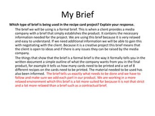 My Brief
Which type of brief is being used in the recipe card project? Explain your response.
The brief we will be using is a formal brief. This is when a client provides a media
company with a brief that simply establishes the product. It contains the necessary
information needed for the project. We are using this brief because it is very relaxed
and easy to understand. If we need additional information we will be able to gain this
with negotiating with the client. Because it is a creative project this brief means that
the client is open to ideas and if there is any issues they can be raised by the media
company.
The things that show that the brief is a formal brief is the way it formally tells you in the
written document a simple outline of what the company wants from you in the final
product, for example it tells us how many cards need to be printed and a set of 8
different recipes on the cards need to be printed. The material needed to be used has
also been informed. The brief tells us exactly what needs to be done and we have to
follow and make sure we add each part in our product. We are working in a more
relaxed environment which this brief is a lot more suited for because it is not that strict
and a lot more relaxed than a brief such as a contractual brief.
 